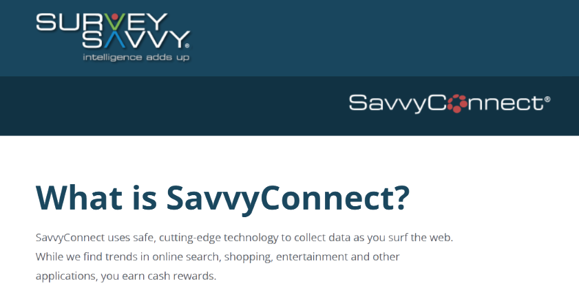 What is SavvyConnect? SavvyConnect uses safe, cutting edge technology to collect data as you surf the web. While we find trends in online search, shopping, entertainment and other applications, you earn cash rewards.